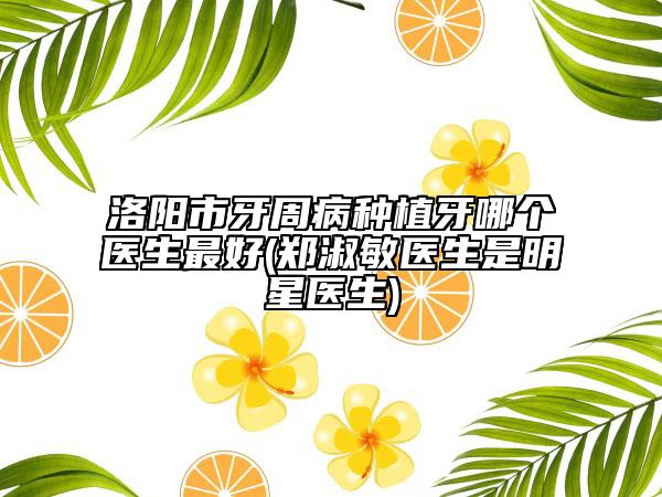洛阳市牙周病种植牙哪个医生最好(郑淑敏医生是明星医生)