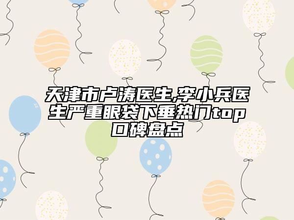 天津市卢涛医生,李小兵医生严重眼袋下垂热门top口碑盘点