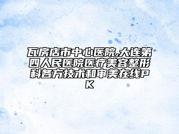 瓦房店市中心医院,大连第四人民医院医疗美容整形科各方技术和审美在线PK