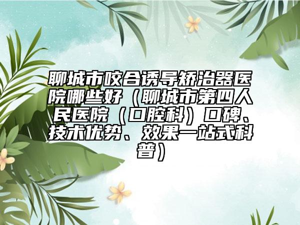 聊城市咬合诱导矫治器医院哪些好（聊城市第四人民医院（口腔科）口碑、技术优势、效果一站式科普）