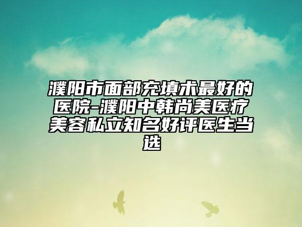 濮阳市面部充填术最好的医院-濮阳中韩尚美医疗美容私立知名好评医生当选
