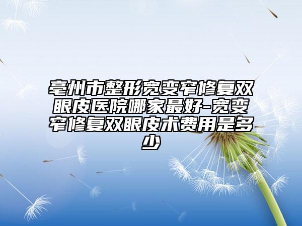 亳州市整形宽变窄修复双眼皮医院哪家最好-宽变窄修复双眼皮术费用是多少