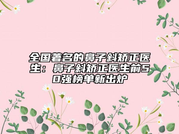 全国著名的鼻子斜矫正医生：鼻子斜矫正医生前50强榜单新出炉
