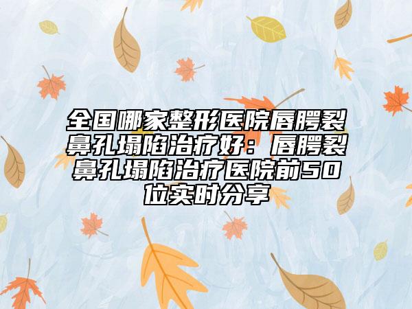 全国哪家整形医院唇腭裂鼻孔塌陷治疗好：唇腭裂鼻孔塌陷治疗医院前50位实时分享