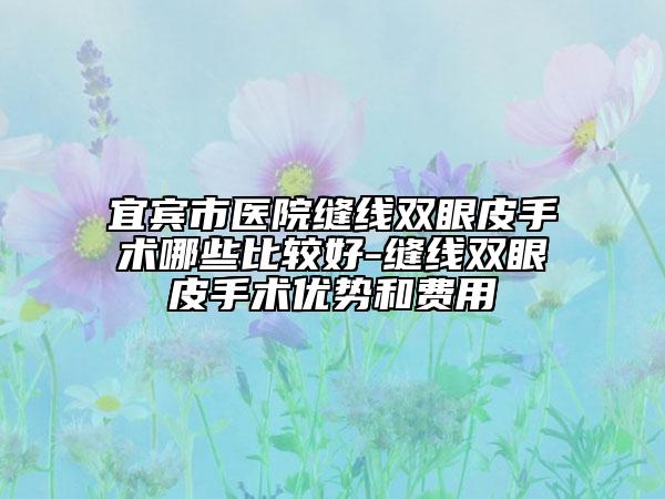 宜宾市医院缝线双眼皮手术哪些比较好-缝线双眼皮手术优势和费用