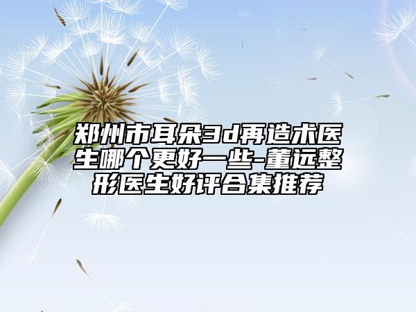 郑州市耳朵3d再造术医生哪个更好一些-董远整形医生好评合集推荐