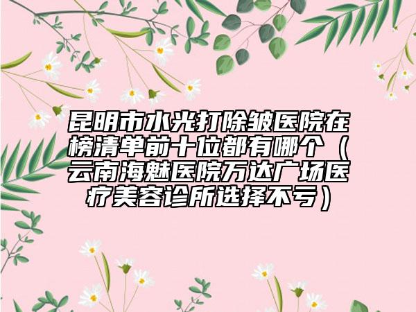 昆明市水光打除皱医院在榜清单前十位都有哪个（云南海魅医院万达广场医疗美容诊所选择不亏）