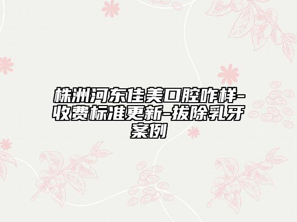 株洲河东佳美口腔咋样-收费标准更新-拔除乳牙案例