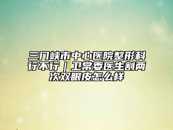 三门峡市中心医院整形科行不行｜卫常委医生割两次双眼皮怎么样