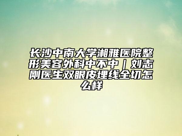 长沙中南大学湘雅医院整形美容外科中不中｜刘志刚医生双眼皮埋线全切怎么样