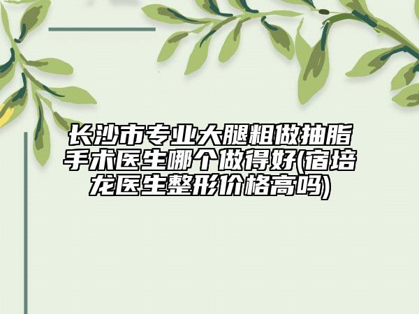 长沙市专业大腿粗做抽脂手术医生哪个做得好(宿培龙医生整形价格高吗)