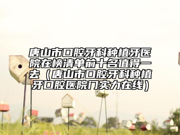 唐山市口腔牙科种植牙医院在榜清单前十名值得一去（唐山市口腔牙科种植牙口腔医院门实力在线）