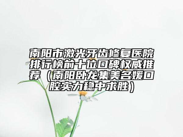 南阳市激光牙齿修复医院排行榜前十位口碑权威推荐（南阳卧龙集美名媛口腔实力稳中求胜）