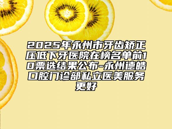2025年永州市牙齿矫正压低下牙医院在榜名单前10票选结果公布-永州德皓口腔门诊部私立医美服务更好