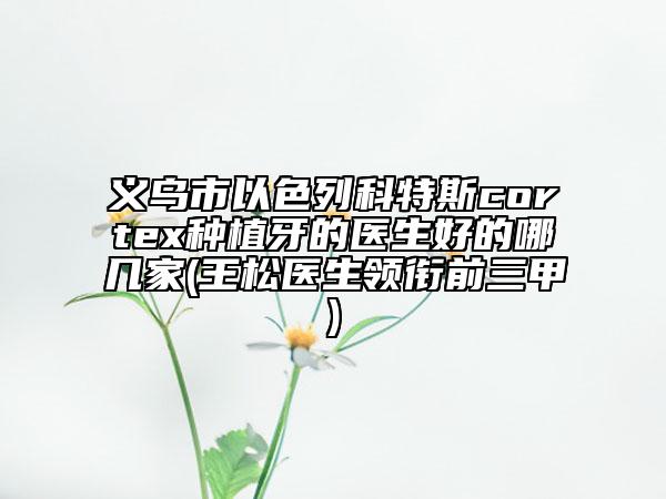 义乌市以色列科特斯cortex种植牙的医生好的哪几家(王松医生领衔前三甲)