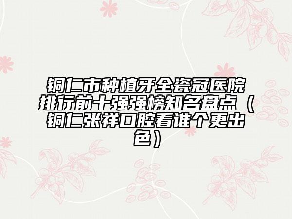 铜仁市种植牙全瓷冠医院排行前十强强榜知名盘点（铜仁张祥口腔看谁个更出色）