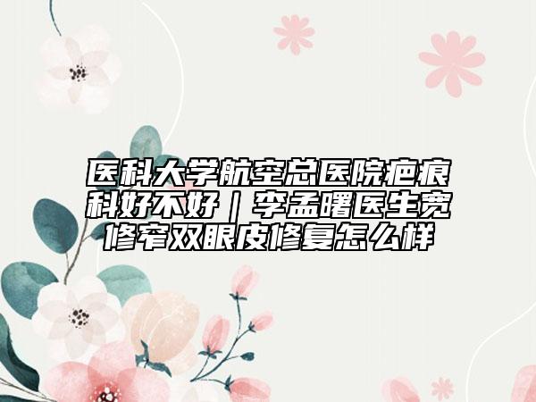 医科大学航空总医院疤痕科好不好｜李孟曙医生宽修窄双眼皮修复怎么样