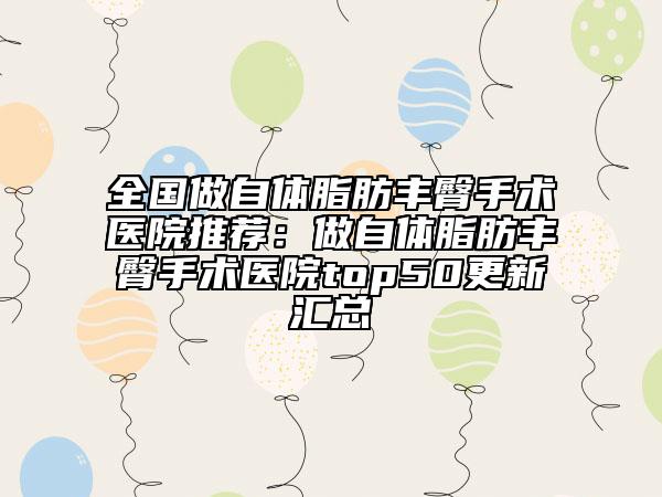 全国做自体脂肪丰臀手术医院推荐：做自体脂肪丰臀手术医院top50更新汇总
