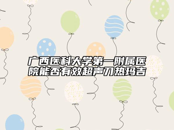 广西医科大学第一附属医院能否有效超声刀热玛吉