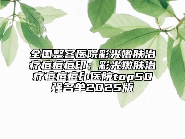 全国整容医院彩光嫩肤治疗痘痘痘印：彩光嫩肤治疗痘痘痘印医院top50强名单2025版