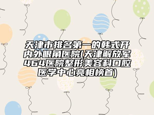 天津市排名第一的韩式开内外眼角医院(天津解放军464医院整形美容科口腔医学中心亮相榜首)