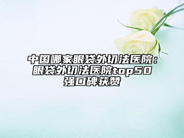 中国哪家眼袋外切法医院：眼袋外切法医院top50强口碑获赞