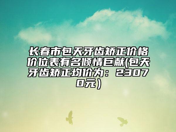 长春市包天牙齿矫正价格价位表有名倾情巨献(包天牙齿矫正均价为：23070元）