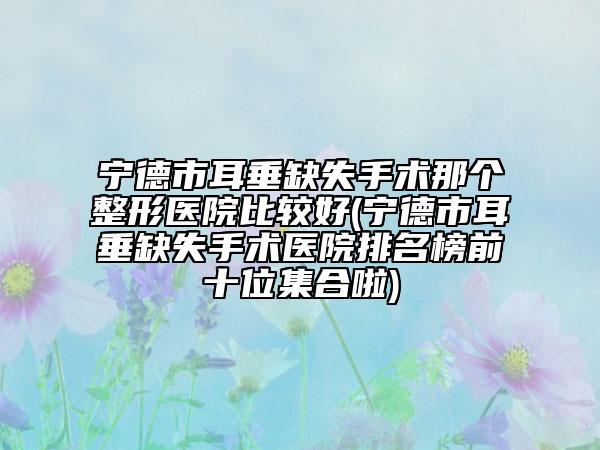 宁德市耳垂缺失手术那个整形医院比较好(宁德市耳垂缺失手术医院排名榜前十位集合啦)