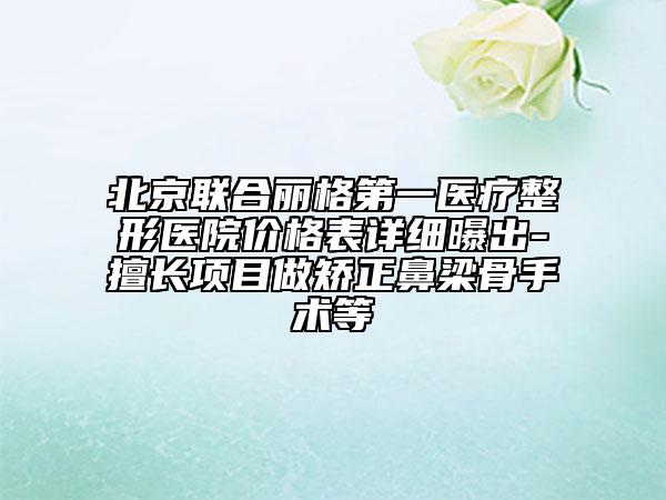 北京联合丽格第一医疗整形医院价格表详细曝出-擅长项目做矫正鼻梁骨手术等