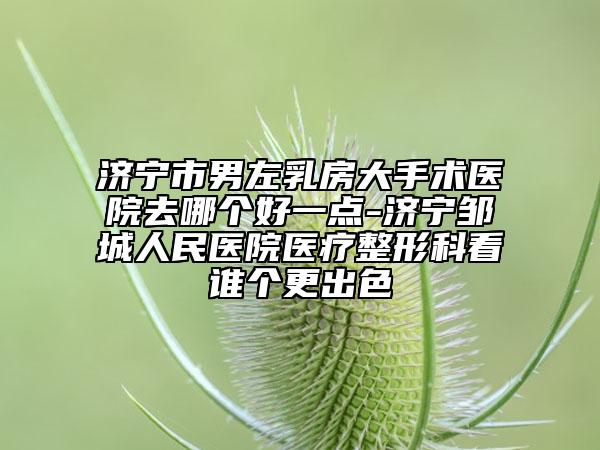济宁市男左乳房大手术医院去哪个好一点-济宁邹城人民医院医疗整形科看谁个更出色