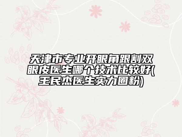 天津市专业开眼角跟割双眼皮医生哪个技术比较好(王民杰医生实力圈粉)