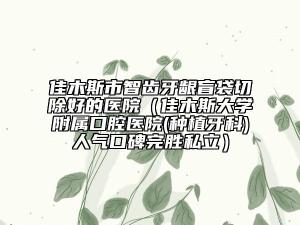 佳木斯市智齿牙龈盲袋切除好的医院（佳木斯大学附属口腔医院(种植牙科)人气口碑完胜私立）