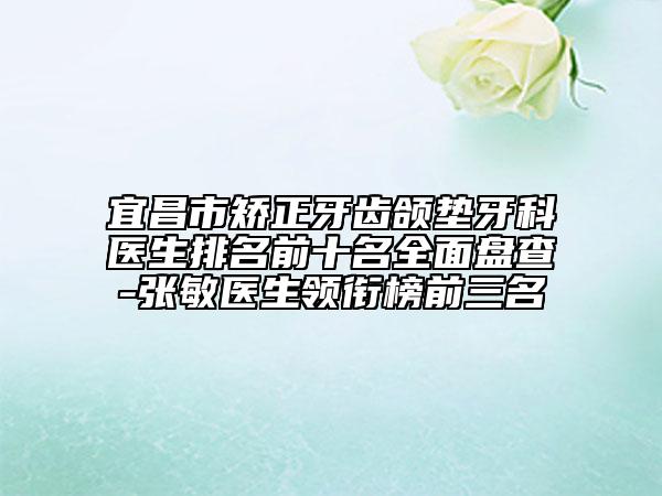 宜昌市矫正牙齿颌垫牙科医生排名前十名全面盘查-张敏医生领衔榜前三名
