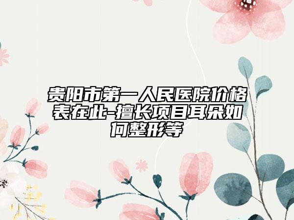 贵阳市第一人民医院价格表在此-擅长项目耳朵如何整形等