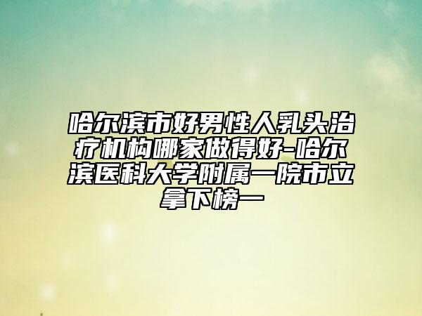 哈尔滨市好男性人乳头治疗机构哪家做得好-哈尔滨医科大学附属一院市立拿下榜一