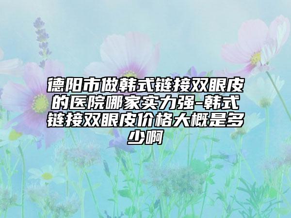 德阳市做韩式链接双眼皮的医院哪家实力强-韩式链接双眼皮价格大概是多少啊