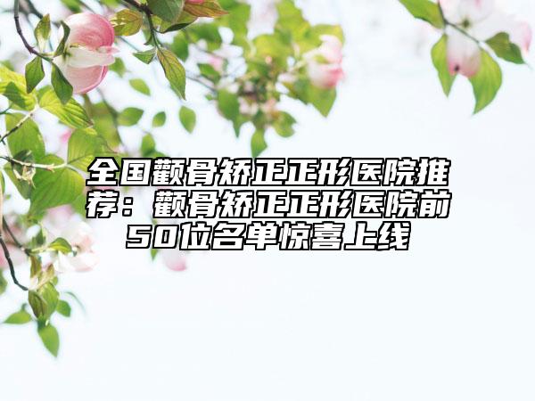 全国颧骨矫正正形医院推荐：颧骨矫正正形医院前50位名单惊喜上线