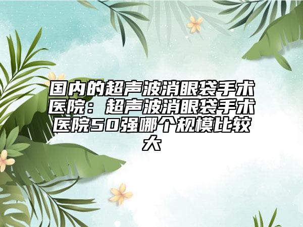 国内的超声波消眼袋手术医院：超声波消眼袋手术医院50强哪个规模比较大
