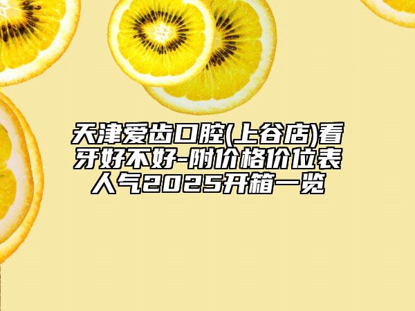 天津爱齿口腔(上谷店)看牙好不好-附价格价位表人气2025开箱一览