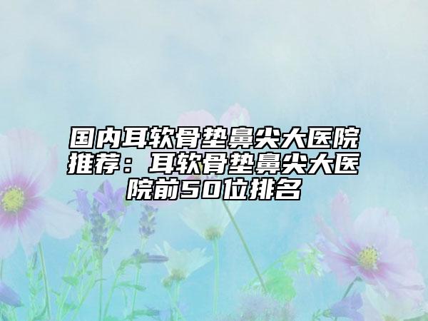 国内耳软骨垫鼻尖大医院推荐：耳软骨垫鼻尖大医院前50位排名