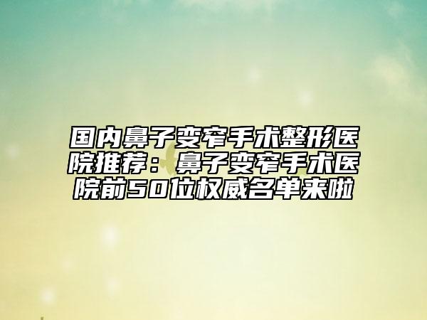 国内鼻子变窄手术整形医院推荐：鼻子变窄手术医院前50位权威名单来啦