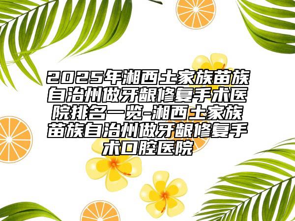 2025年湘西土家族苗族自治州做牙龈修复手术医院排名一览-湘西土家族苗族自治州做牙龈修复手术口腔医院