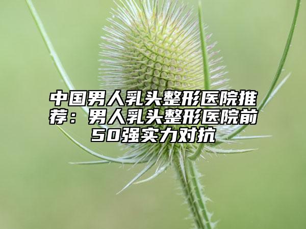 中国男人乳头整形医院推荐：男人乳头整形医院前50强实力对抗