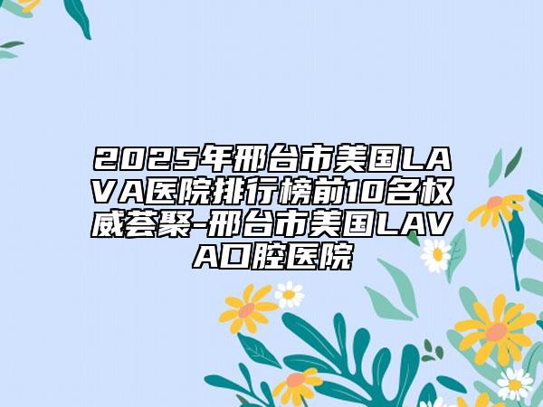 2025年邢台市美国LAVA医院排行榜前10名权威荟聚-邢台市美国LAVA口腔医院