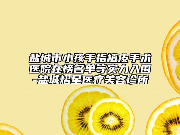盐城市小孩手指植皮手术医院在榜名单等实力入围-盐城熠星医疗美容诊所