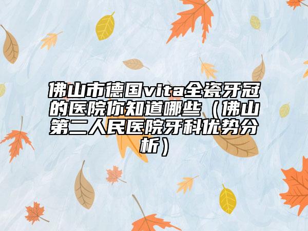 佛山市德国vita全瓷牙冠的医院你知道哪些（佛山第二人民医院牙科优势分析）
