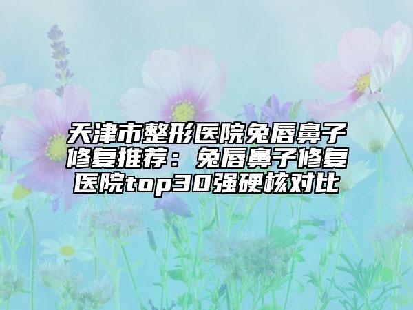 天津市整形医院兔唇鼻子修复推荐：兔唇鼻子修复医院top30强硬核对比