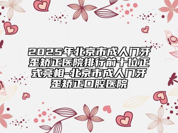 2025年北京市成人门牙歪矫正医院排行前十位正式亮相-北京市成人门牙歪矫正口腔医院