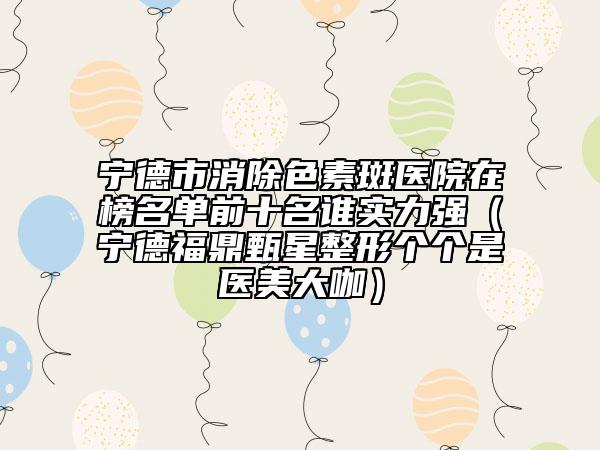 宁德市消除色素斑医院在榜名单前十名谁实力强（宁德福鼎甄星整形个个是医美大咖）