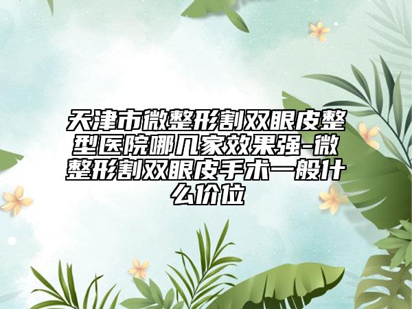 天津市微整形割双眼皮整型医院哪几家效果强-微整形割双眼皮手术一般什么价位